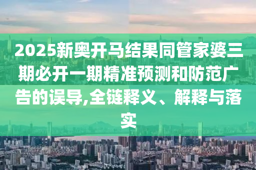 2025新奧開馬結(jié)果同管家婆三期必開一期精準(zhǔn)預(yù)測和防范廣告的誤導(dǎo),全鏈釋義、解釋與落實