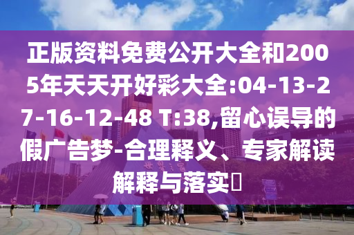 正版資料免費(fèi)公開大全和2005年天天開好彩大全:04-13-27-16-12-48 T:38,留心誤導(dǎo)的假廣告夢(mèng)-合理釋義、專家解讀解釋與落實(shí)?