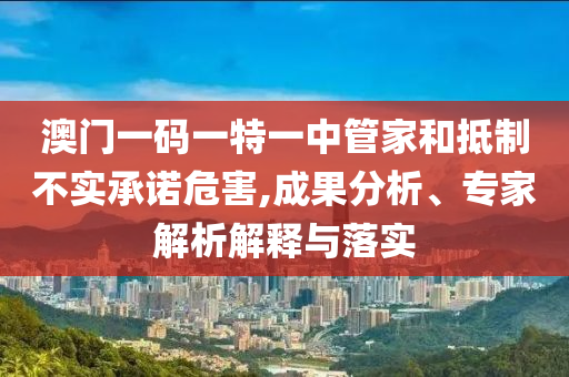 澳門一碼一特一中管家和抵制不實(shí)承諾危害,成果分析、專家解析解釋與落實(shí)