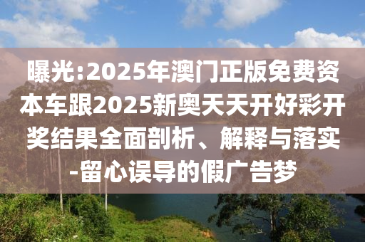 曝光:2025年澳門正版免費資本車跟2025新奧天天開好彩開獎結果全面剖析、解釋與落實-留心誤導的假廣告夢