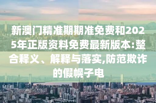 新澳門精準期期準免費和2025年正版資料免費最新版本:整合釋義、解釋與落實,防范欺詐的假幌子電