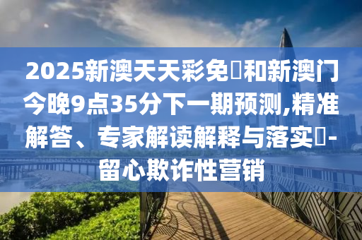 2025新澳天天彩免費(fèi)和新澳門今晚9點(diǎn)35分下一期預(yù)測(cè),精準(zhǔn)解答、專家解讀解釋與落實(shí)?-留心欺詐性營銷