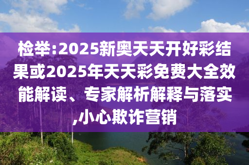 檢舉:2025新奧天天開好彩結(jié)果或2025年天天彩免費(fèi)大全效能解讀、專家解析解釋與落實(shí),小心欺詐營銷