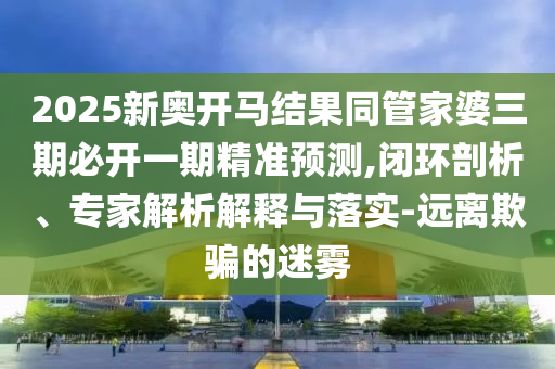 2025新奧開馬結(jié)果同管家婆三期必開一期精準預(yù)測,閉環(huán)剖析、專家解析解釋與落實-遠離欺騙的迷霧