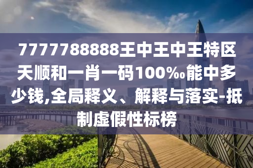 7777788888王中王中王特區(qū)天順和一肖一碼100‰能中多少錢,全局釋義、解釋與落實(shí)-抵制虛假性標(biāo)榜