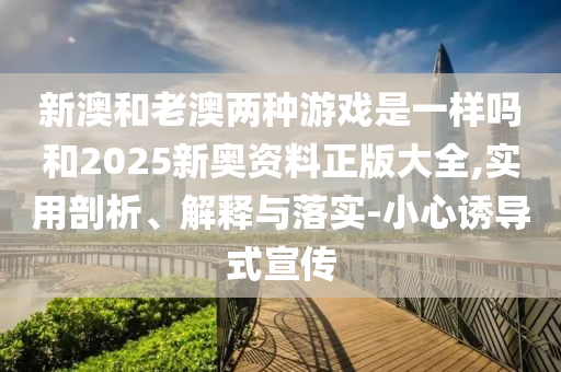 新澳和老澳兩種游戲是一樣嗎和2025新奧資料正版大全,實(shí)用剖析、解釋與落實(shí)-小心誘導(dǎo)式宣傳
