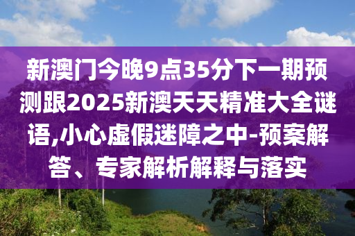 新澳門(mén)今晚9點(diǎn)35分下一期預(yù)測(cè)跟2025新澳天天精準(zhǔn)大全謎語(yǔ),小心虛假迷障之中-預(yù)案解答、專(zhuān)家解析解釋與落實(shí)