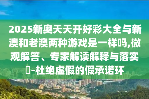 2025新奧天天開好彩大全與新澳和老澳兩種游戲是一樣嗎,微觀解答、專家解讀解釋與落實(shí)?-杜絕虛假的假承諾環(huán)