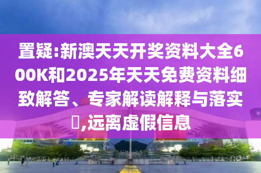 置疑:新澳天天開獎資料大全600K和2025年天天免費資料細致解答、專家解讀解釋與落實?,遠離虛假信息