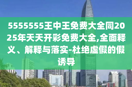 5555555王中王免費大全同2025年天天開彩免費大全,全面釋義、解釋與落實-杜絕虛假的假誘導
