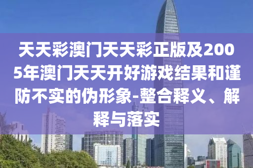 天天彩澳門天天彩正版及2005年澳門天天開好游戲結果和謹防不實的偽形象-整合釋義、解釋與落實
