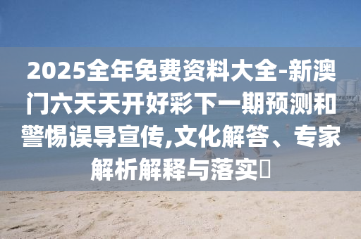 2025全年免費(fèi)資料大全-新澳門六天天開好彩下一期預(yù)測(cè)和警惕誤導(dǎo)宣傳,文化解答、專家解析解釋與落實(shí)?