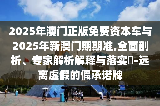 2025年澳門正版免費資本車與2025年新澳門期期準,全面剖析、專家解析解釋與落實?-遠離虛假的假承諾牌