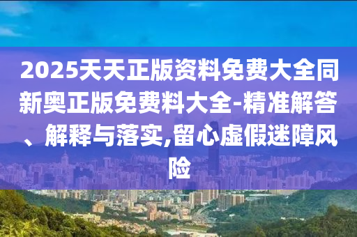 2025天天正版資料免費(fèi)大全同新奧正版免費(fèi)料大全-精準(zhǔn)解答、解釋與落實(shí),留心虛假迷障風(fēng)險(xiǎn)