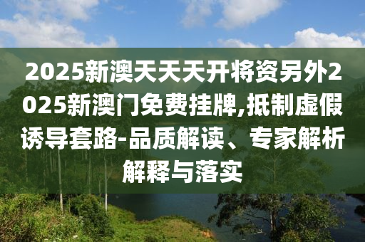 2025新澳天天天開(kāi)將資另外2025新澳門(mén)免費(fèi)掛牌,抵制虛假誘導(dǎo)套路-品質(zhì)解讀、專家解析解釋與落實(shí)