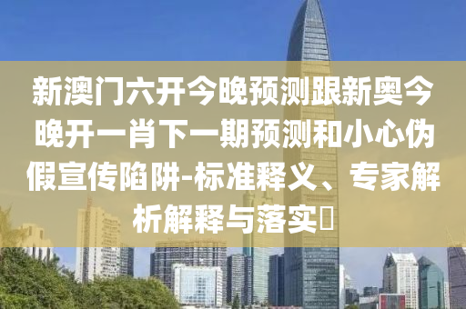 新澳門六開今晚預(yù)測(cè)跟新奧今晚開一肖下一期預(yù)測(cè)和小心偽假宣傳陷阱-標(biāo)準(zhǔn)釋義、專家解析解釋與落實(shí)?