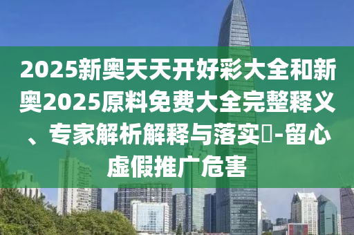 2025新奧天天開好彩大全和新奧2025原料免費大全完整釋義、專家解析解釋與落實?-留心虛假推廣危害
