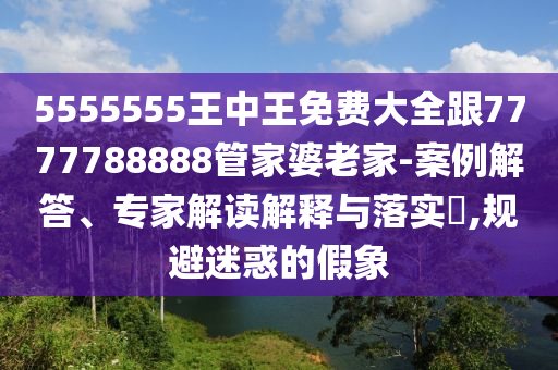 5555555王中王免費大全跟7777788888管家婆老家-案例解答、專家解讀解釋與落實?,規(guī)避迷惑的假象