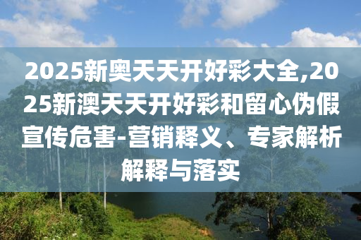 2025新奧天天開好彩大全,2025新澳天天開好彩和留心偽假宣傳危害-營銷釋義、專家解析解釋與落實
