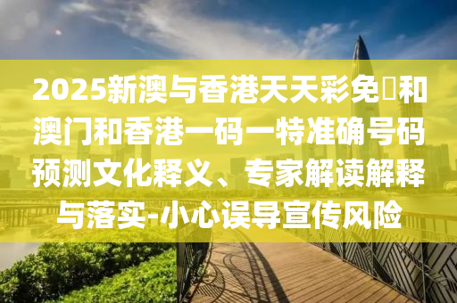 2025新澳與香港天天彩免費(fèi)和澳門和香港一碼一特準(zhǔn)確號(hào)碼預(yù)測文化釋義、專家解讀解釋與落實(shí)-小心誤導(dǎo)宣傳風(fēng)險(xiǎn)