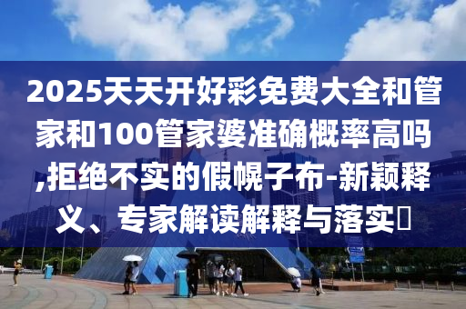 2025天天開好彩免費大全和管家和100管家婆準確概率高嗎,拒絕不實的假幌子布-新穎釋義、專家解讀解釋與落實?