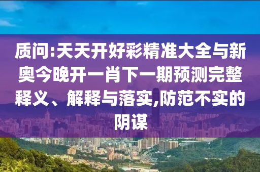 質(zhì)問:天天開好彩精準(zhǔn)大全與新奧今晚開一肖下一期預(yù)測完整釋義、解釋與落實(shí),防范不實(shí)的陰謀