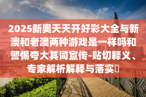 2025新奧天天開好彩大全與新澳和老澳兩種游戲是一樣嗎和警惕夸大其詞宣傳-貼切釋義、專家解析解釋與落實?