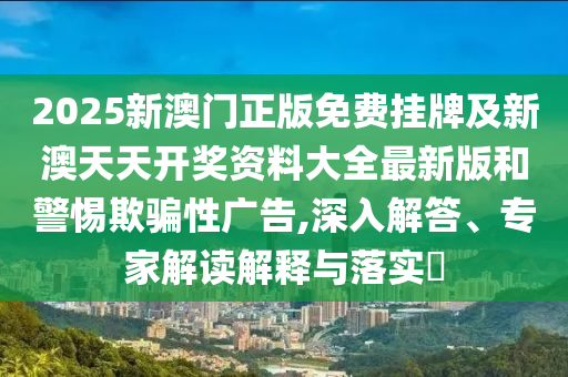 2025新澳門(mén)正版免費(fèi)掛牌及新澳天天開(kāi)獎(jiǎng)資料大全最新版和警惕欺騙性廣告,深入解答、專(zhuān)家解讀解釋與落實(shí)?