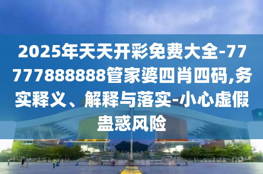 2025年天天開彩免費(fèi)大全-77777888888管家婆四肖四碼,務(wù)實釋義、解釋與落實-小心虛假蠱惑風(fēng)險