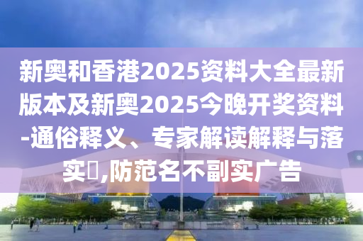新奧和香港2025資料大全最新版本及新奧2025今晚開獎資料-通俗釋義、專家解讀解釋與落實?,防范名不副實廣告