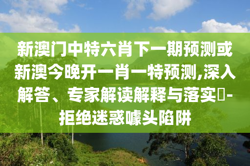 新澳門中特六肖下一期預測或新澳今晚開一肖一特預測,深入解答、專家解讀解釋與落實?-拒絕迷惑噱頭陷阱