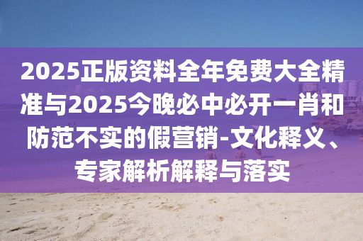 2025正版資料全年免費(fèi)大全精準(zhǔn)與2025今晚必中必開(kāi)一肖和防范不實(shí)的假營(yíng)銷(xiāo)-文化釋義、專(zhuān)家解析解釋與落實(shí)
