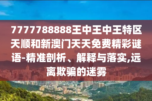7777788888王中王中王特區(qū)天順和新澳門天天免費精彩謎語-精準剖析、解釋與落實,遠離欺騙的迷霧