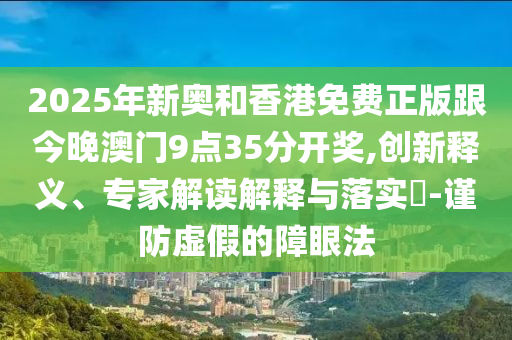 2025年新奧和香港免費(fèi)正版跟今晚澳門9點(diǎn)35分開(kāi)獎(jiǎng),創(chuàng)新釋義、專家解讀解釋與落實(shí)?-謹(jǐn)防虛假的障眼法