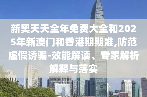 新奧天天全年免費大全和2025年新澳門和香港期期準,防范虛假誘騙-效能解讀、專家解析解釋與落實