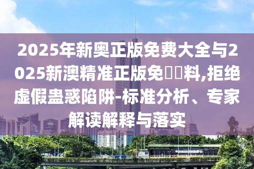 2025年新奧正版免費大全與2025新澳精準(zhǔn)正版免費資料,拒絕虛假蠱惑陷阱-標(biāo)準(zhǔn)分析、專家解讀解釋與落實