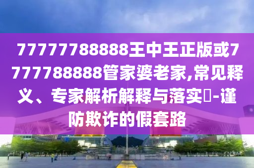 77777788888王中王正版或7777788888管家婆老家,常見(jiàn)釋義、專(zhuān)家解析解釋與落實(shí)?-謹(jǐn)防欺詐的假套路