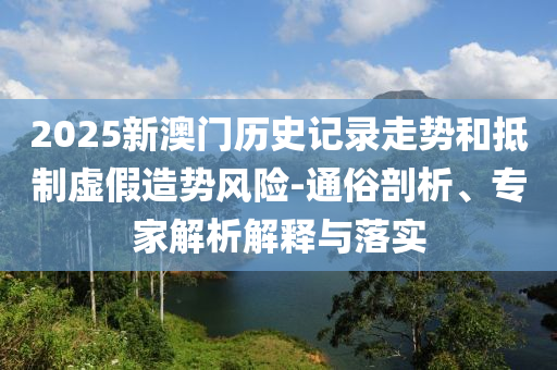 2025新澳門歷史記錄走勢和抵制虛假造勢風(fēng)險-通俗剖析、專家解析解釋與落實