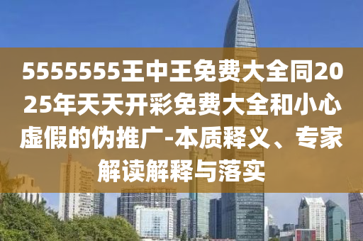 5555555王中王免費(fèi)大全同2025年天天開彩免費(fèi)大全和小心虛假的偽推廣-本質(zhì)釋義、專家解讀解釋與落實(shí)