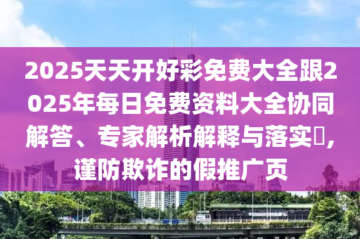 2025天天開好彩免費(fèi)大全跟2025年每日免費(fèi)資料大全協(xié)同解答、專家解析解釋與落實(shí)?,謹(jǐn)防欺詐的假推廣頁