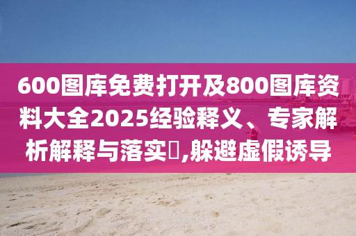 600圖庫免費(fèi)打開及800圖庫資料大全2025經(jīng)驗(yàn)釋義、專家解析解釋與落實(shí)?,躲避虛假誘導(dǎo)