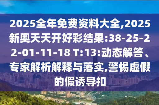 2025全年免費(fèi)資料大全,2025新奧天天開好彩結(jié)果:38-25-22-01-11-18 T:13:動(dòng)態(tài)解答、專家解析解釋與落實(shí),警惕虛假的假誘導(dǎo)扣