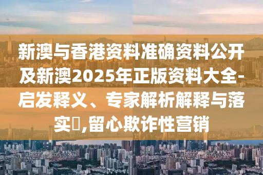 新澳與香港資料準(zhǔn)確資料公開及新澳2025年正版資料大全-啟發(fā)釋義、專家解析解釋與落實(shí)?,留心欺詐性營銷