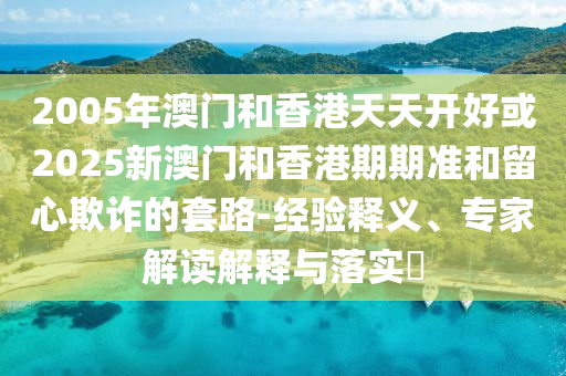 2005年澳門(mén)和香港天天開(kāi)好或2025新澳門(mén)和香港期期準(zhǔn)和留心欺詐的套路-經(jīng)驗(yàn)釋義、專(zhuān)家解讀解釋與落實(shí)?