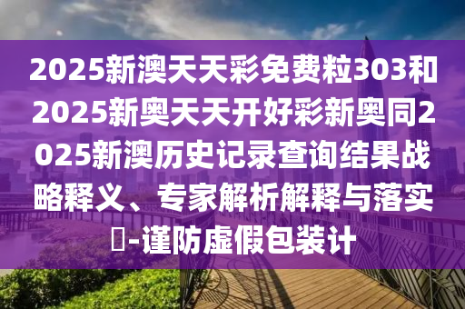 2025新澳天天彩免費(fèi)粒303和2025新奧天天開好彩新奧同2025新澳歷史記錄查詢結(jié)果戰(zhàn)略釋義、專家解析解釋與落實(shí)?-謹(jǐn)防虛假包裝計(jì)