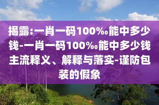 揭露:一肖一碼100‰能中多少錢-一肖一碼100‰能中多少錢主流釋義、解釋與落實(shí)-謹(jǐn)防包裝的假象