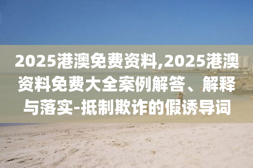 2025港澳免費資料,2025港澳資料免費大全案例解答、解釋與落實-抵制欺詐的假誘導(dǎo)詞