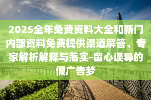 2025全年免費資料大全和新門內(nèi)部資料免費提供渠道解答、專家解析解釋與落實-留心誤導(dǎo)的假廣告夢