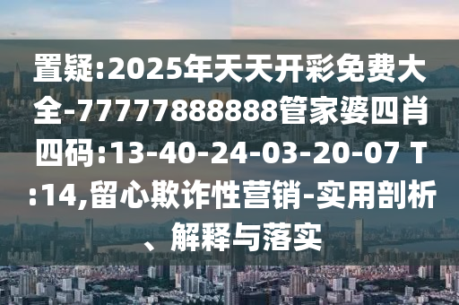 置疑:2025年天天開彩免費(fèi)大全-77777888888管家婆四肖四碼:13-40-24-03-20-07 T:14,留心欺詐性營銷-實(shí)用剖析、解釋與落實(shí)