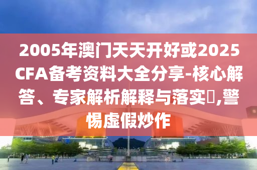 2005年澳門天天開好或2025CFA備考資料大全分享-核心解答、專家解析解釋與落實(shí)?,警惕虛假炒作